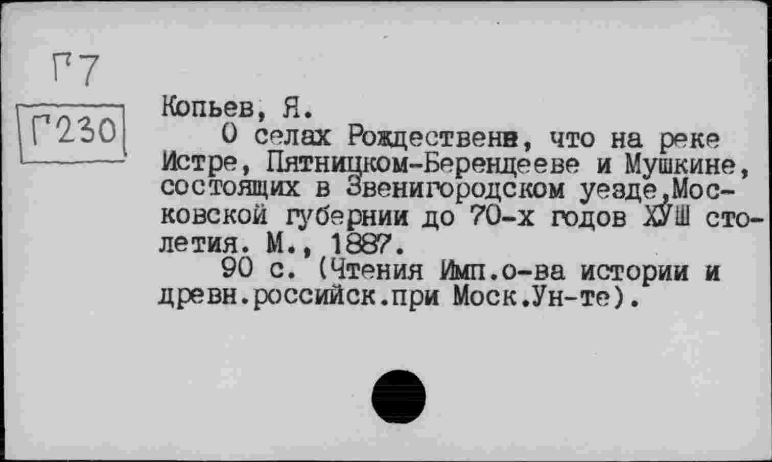 ﻿Г7 mo
Копьев, Я.
О селах Рождественн, что на реке Истре, Пятницком-Берендееве и Мушкине, состоящих в Звенигородском уезде.Мос-ковской губернии до 70-х годов ХУШ столетия. М., 1887.
90 с. (Чтения Ими.о-ва истории и древн.российск.при Моск.Ун-те).